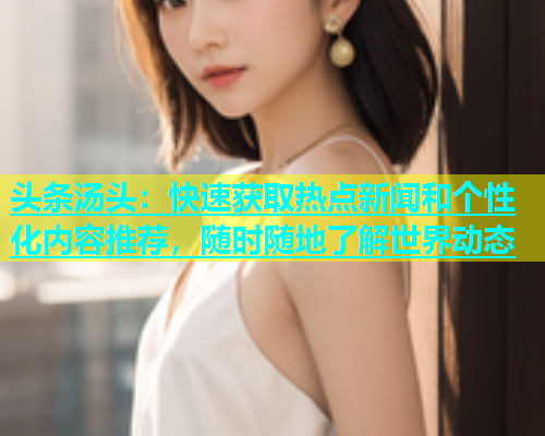 头条汤头：快速获取热点新闻和个性化内容推荐，随时随地了解世界动态
