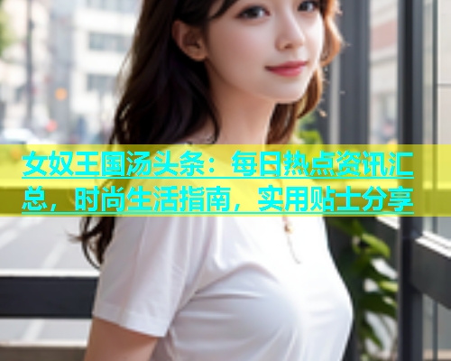 女奴王国汤头条：每日热点资讯汇总，时尚生活指南，实用贴士分享