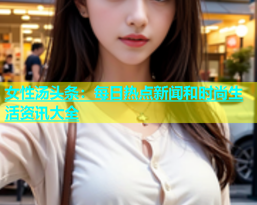 女性汤头条：每日热点新闻和时尚生活资讯大全  第1张