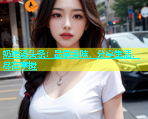 奶娘汤头条：品尝美味，分享生活，尽在掌握