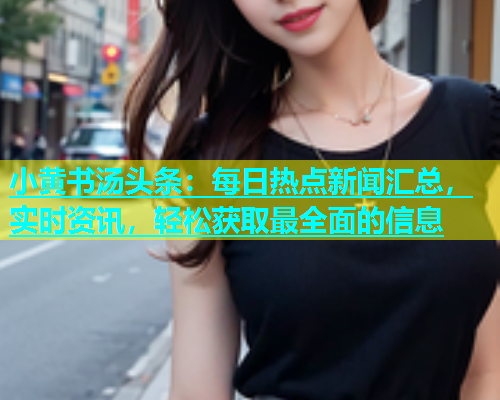 小黄书汤头条：每日热点新闻汇总，实时资讯，轻松获取最全面的信息