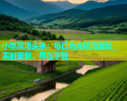 小黑屋汤头条：每日热点新闻聚焦，实时更新，尽在掌握