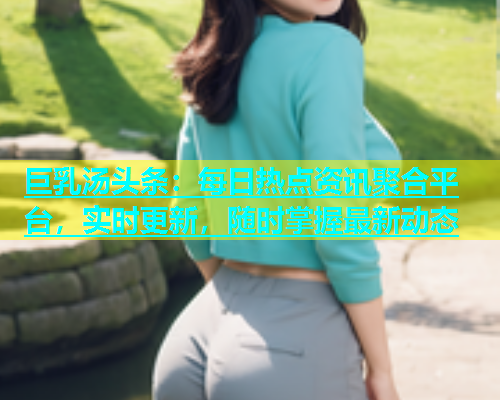 巨乳汤头条：每日热点资讯聚合平台，实时更新，随时掌握最新动态