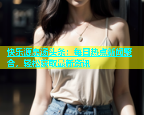 快乐源泉汤头条：每日热点新闻聚合，轻松获取最新资讯