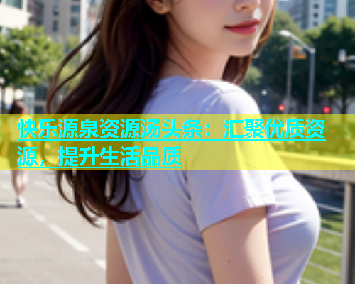 快乐源泉资源汤头条：汇聚优质资源，提升生活品质