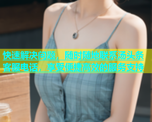 快速解决问题，随时随地联系汤头条客服电话，享受便捷高效的服务支持  第2张