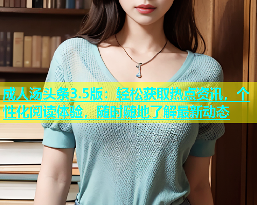 成人汤头条3.5版：轻松获取热点资讯，个性化阅读体验，随时随地了解最新动态