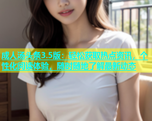 成人汤头条3.5版：轻松获取热点资讯，个性化阅读体验，随时随地了解最新动态  第2张