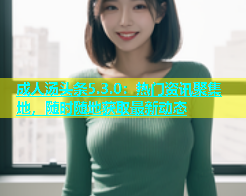 成人汤头条5.3.0：热门资讯聚集地，随时随地获取最新动态
