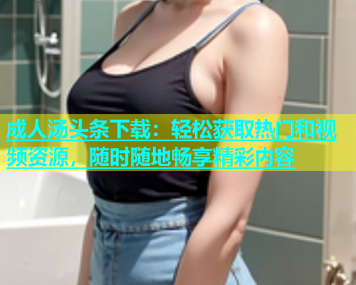 成人汤头条下载：轻松获取热门和视频资源，随时随地畅享精彩内容