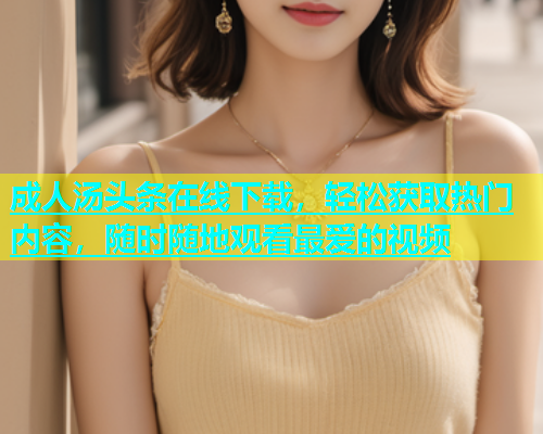 成人汤头条在线下载，轻松获取热门内容，随时随地观看最爱的视频