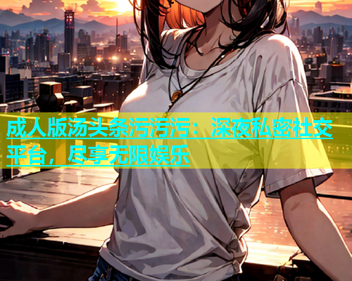 成人版汤头条污污污：深夜私密社交平台，尽享无限娱乐