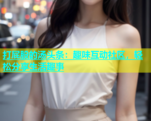 打屁股的汤头条：趣味互动社区，轻松分享生活趣事