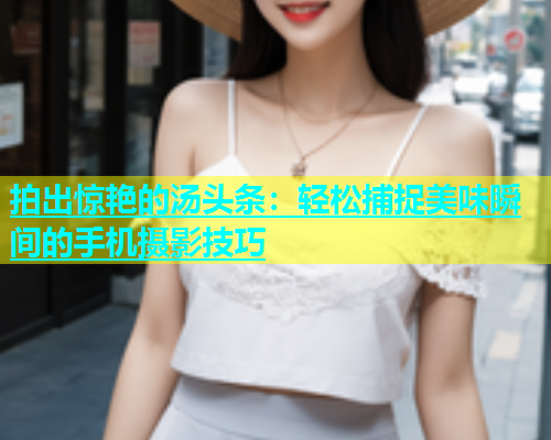 拍出惊艳的汤头条：轻松捕捉美味瞬间的手机摄影技巧