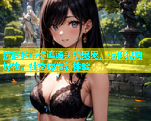 拼多多带你逛汤头条鬼鬼，低价抢购好物，社交购物新体验