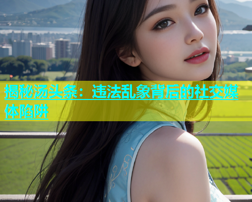 揭秘汤头条：违法乱象背后的社交媒体陷阱