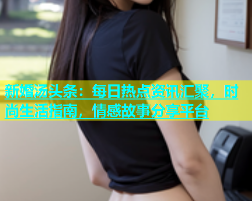 新婚汤头条：每日热点资讯汇聚，时尚生活指南，情感故事分享平台