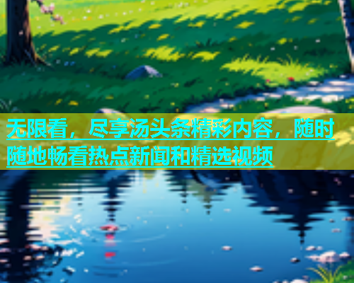 无限看，尽享汤头条精彩内容，随时随地畅看热点新闻和精选视频