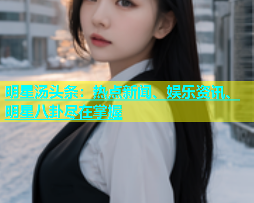 明星汤头条：热点新闻、娱乐资讯、明星八卦尽在掌握