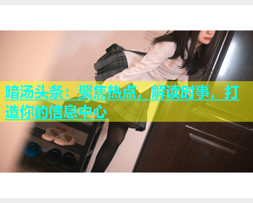 暗汤头条：聚焦热点，解读时事，打造你的信息中心  第2张