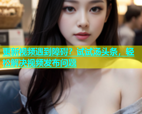更新视频遇到障碍？试试汤头条，轻松解决视频发布问题