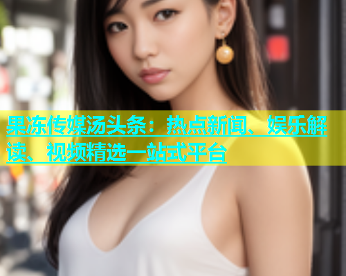 果冻传媒汤头条：热点新闻、娱乐解读、视频精选一站式平台