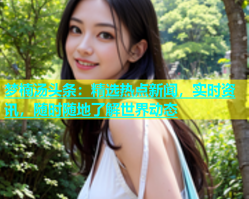 梦楠汤头条：精选热点新闻，实时资讯，随时随地了解世界动态