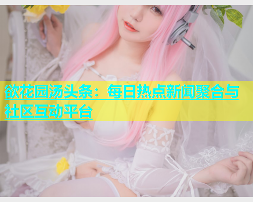 欲花园汤头条：每日热点新闻聚合与社区互动平台  第2张
