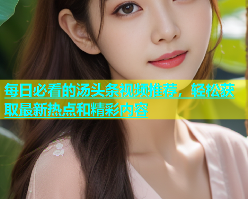每日必看的汤头条视频推荐，轻松获取最新热点和精彩内容