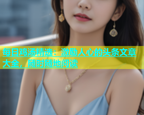 每日鸡汤精选：激励人心的头条文章大全，随时随地阅读