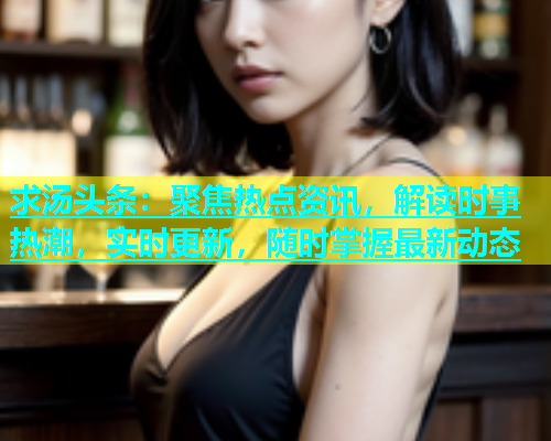 求汤头条：聚焦热点资讯，解读时事热潮，实时更新，随时掌握最新动态
