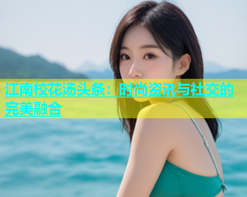江南校花汤头条：时尚资讯与社交的完美融合
