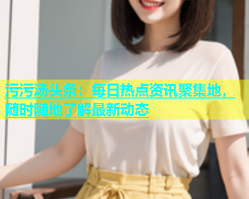 污污汤头条：每日热点资讯聚集地，随时随地了解最新动态