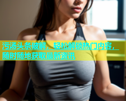 污汤头条破解，轻松解锁热门内容，随时随地获取最新资讯