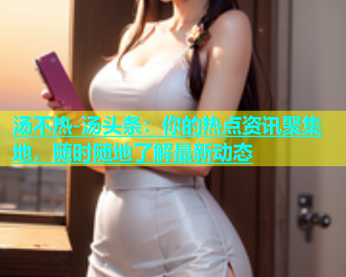 汤不热-汤头条：你的热点资讯聚集地，随时随地了解最新动态
