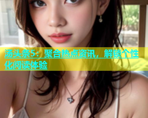 汤头条5：聚合热点资讯，解锁个性化阅读体验