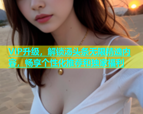 VIP升级，解锁汤头条无限精选内容，畅享个性化推荐和独家福利  第2张