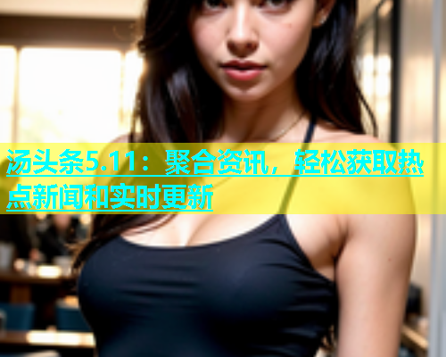汤头条5.11：聚合资讯，轻松获取热点新闻和实时更新