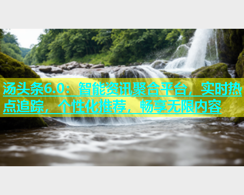 汤头条6.0：智能资讯聚合平台，实时热点追踪，个性化推荐，畅享无限内容